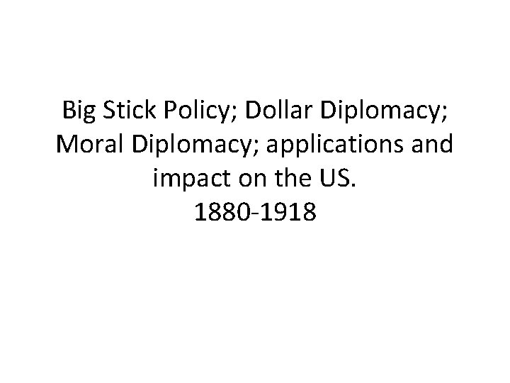 Big Stick Policy; Dollar Diplomacy; Moral Diplomacy; applications and impact on the US. 1880