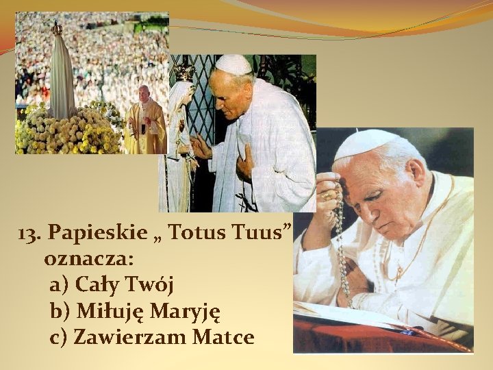 13. Papieskie „ Totus Tuus” oznacza: a) Cały Twój b) Miłuję Maryję c) Zawierzam