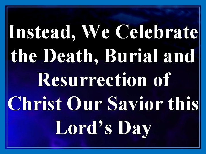 Instead, We Celebrate the Death, Burial and Resurrection of Christ Our Savior this Lord’s
