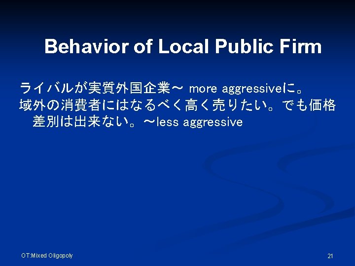 Behavior of Local Public Firm ライバルが実質外国企業～ more aggressiveに。 域外の消費者にはなるべく高く売りたい。でも価格 差別は出来ない。～less aggressive OT: Mixed Oligopoly