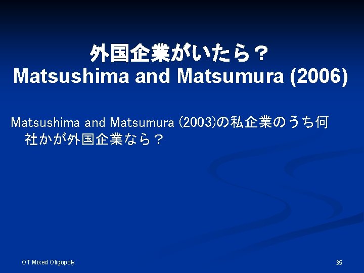 外国企業がいたら？ Matsushima and Matsumura (2006) Matsushima and Matsumura (2003)の私企業のうち何 社かが外国企業なら？ OT: Mixed Oligopoly 35