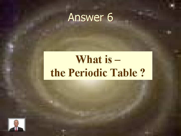 Answer 6 What is – the Periodic Table ? 