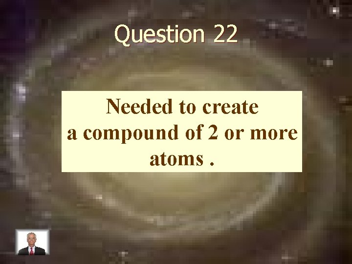 Question 22 Needed to create a compound of 2 or more atoms. 