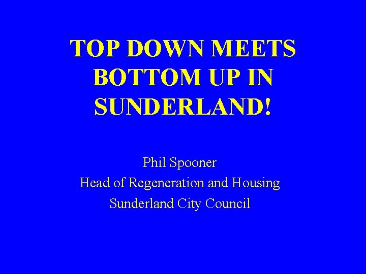 TOP DOWN MEETS BOTTOM UP IN SUNDERLAND! Phil Spooner Head of Regeneration and Housing
