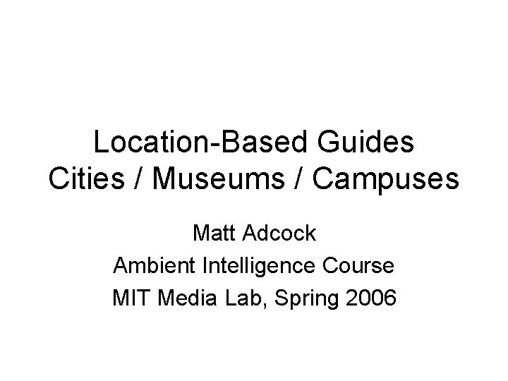 Location-Based Guides Cities / Museums / Campuses Matt Adcock Ambient Intelligence Course MIT Media