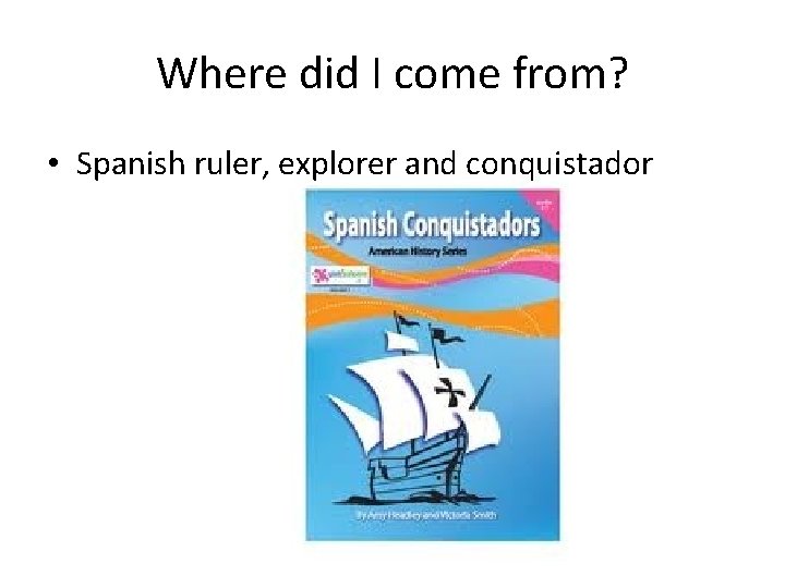 Where did I come from? • Spanish ruler, explorer and conquistador 