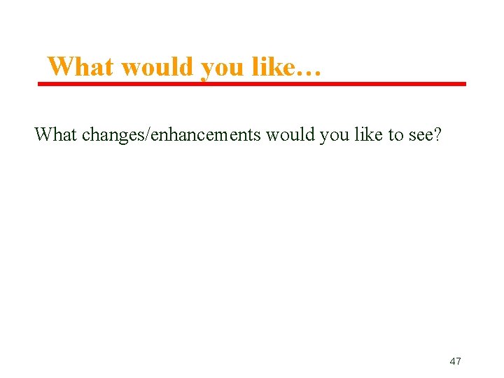 What would you like… What changes/enhancements would you like to see? 47 What would you like… What changes/enhancements would you like to see? 47