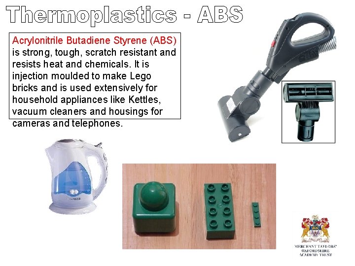Acrylonitrile Butadiene Styrene (ABS) is strong, tough, scratch resistant and resists heat and chemicals. Acrylonitrile Butadiene Styrene (ABS) is strong, tough, scratch resistant and resists heat and chemicals.