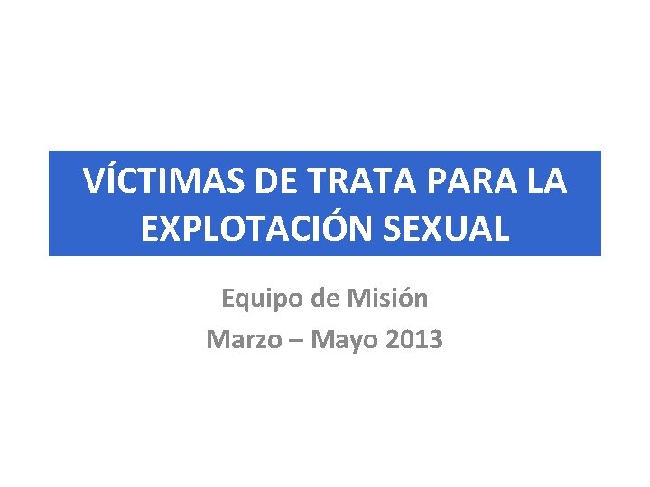 VÍCTIMAS DE TRATA PARA LA EXPLOTACIÓN SEXUAL Equipo de Misión Marzo – Mayo 2013