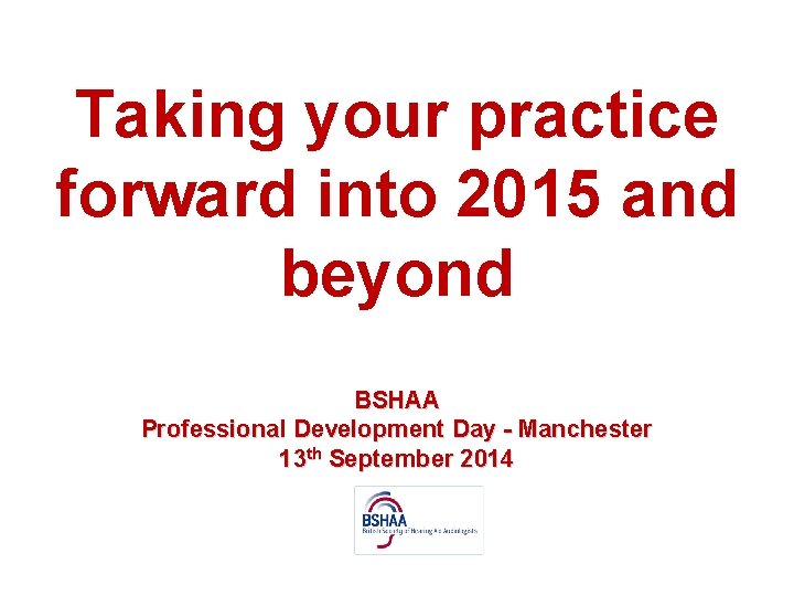 Taking your practice forward into 2015 and beyond BSHAA Professional Development Day - Manchester
