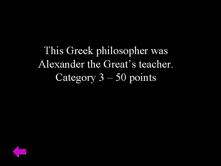This Greek philosopher was Alexander the Great’s teacher. Category 3 – 50 points 
