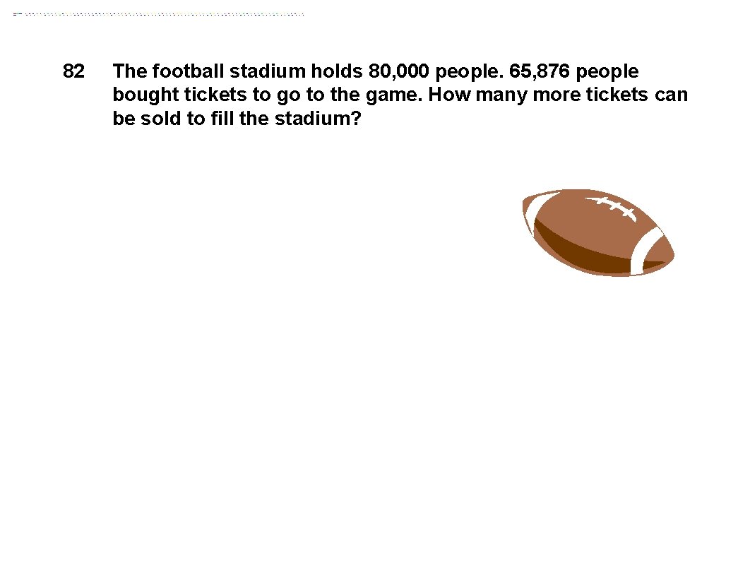 82 The football stadium holds 80, 000 people. 65, 876 people bought tickets to