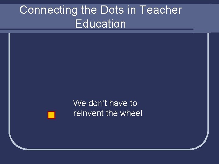 Connecting the Dots in Teacher Education We don’t have to reinvent the wheel 