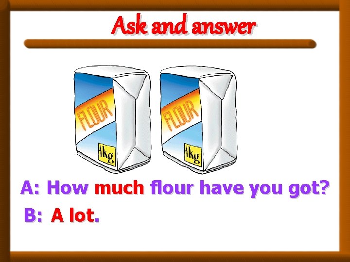 Ask and answer A: How much flour have you got? B: A lot. 