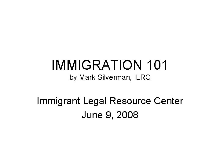 IMMIGRATION 101 by Mark Silverman, ILRC Immigrant Legal Resource Center June 9, 2008 