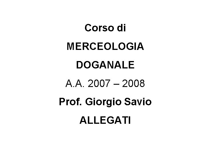 Corso di MERCEOLOGIA DOGANALE A. A. 2007 – 2008 Prof. Giorgio Savio ALLEGATI 