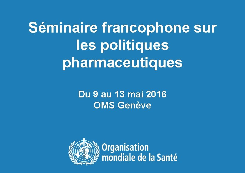 Séminaire francophone sur les politiques pharmaceutiques Du 9 au 13 mai 2016 OMS Genève