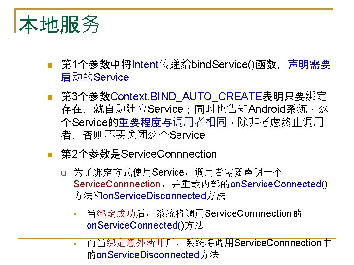 本地服务 n 第 1个参数中将Intent传递给bind. Service()函数，声明需要 启动的Service n 第 3个参数Context. BIND_AUTO_CREATE表明只要绑定 存在，就自动建立Service；同时也告知Android系统，这 个Service的重要程度与调用者相同，除非考虑终止调用 者，否则不要关闭这个Service n