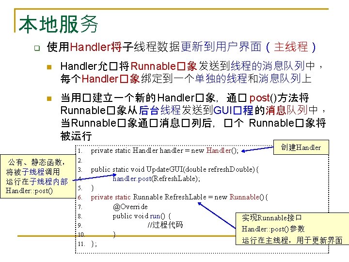 本地服务 q 使用Handler将子线程数据更新到用户界面（主线程） n n Handler允�将 Runnable�象 发送到线程的消息队列中， 每个Handler�象 绑定到一个单独的线程和消息队列上 当用�建立一个新的 Handler�象，通� post()方法将 Runnable�象从