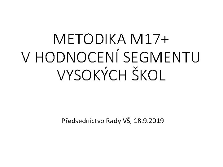 METODIKA M 17+ V HODNOCENÍ SEGMENTU VYSOKÝCH ŠKOL Předsednictvo Rady VŠ, 18. 9. 2019