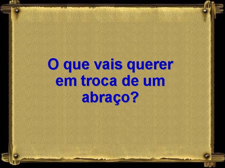 O que vais querer em troca de um abraço? 