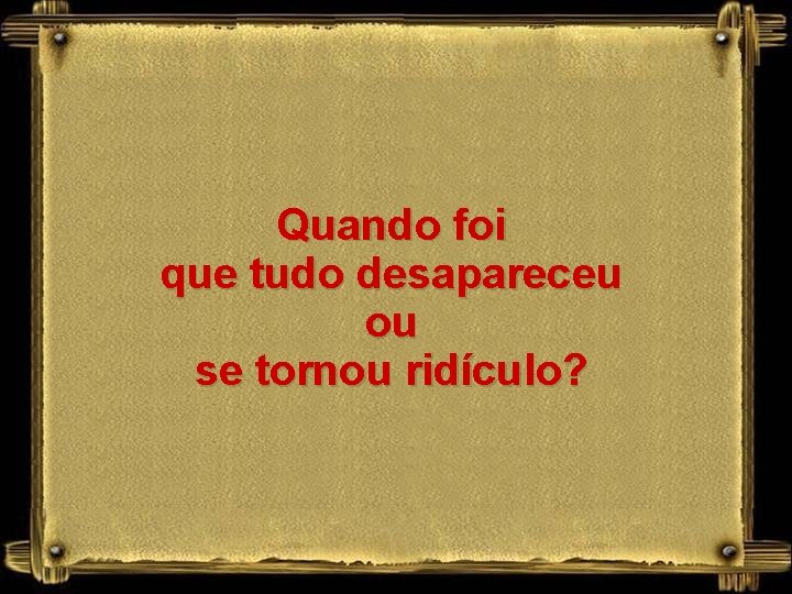 Quando foi que tudo desapareceu ou se tornou ridículo? 