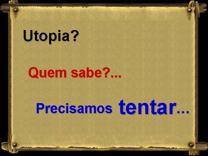 Utopia? Quem sabe? . . . Precisamos tentar… 