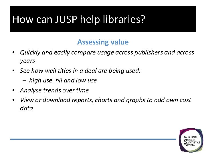 How can JUSP help libraries? Assessing value • Quickly and easily compare usage across