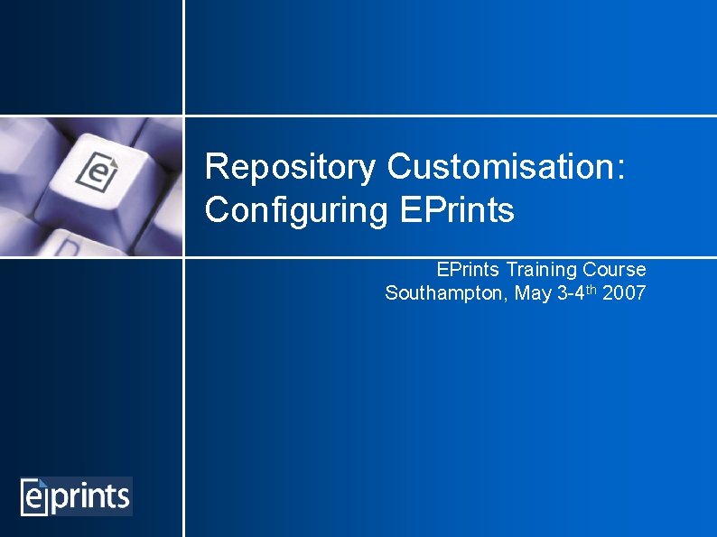 Repository Customisation: Configuring EPrints Training Course Southampton, May 3 -4 th 2007 