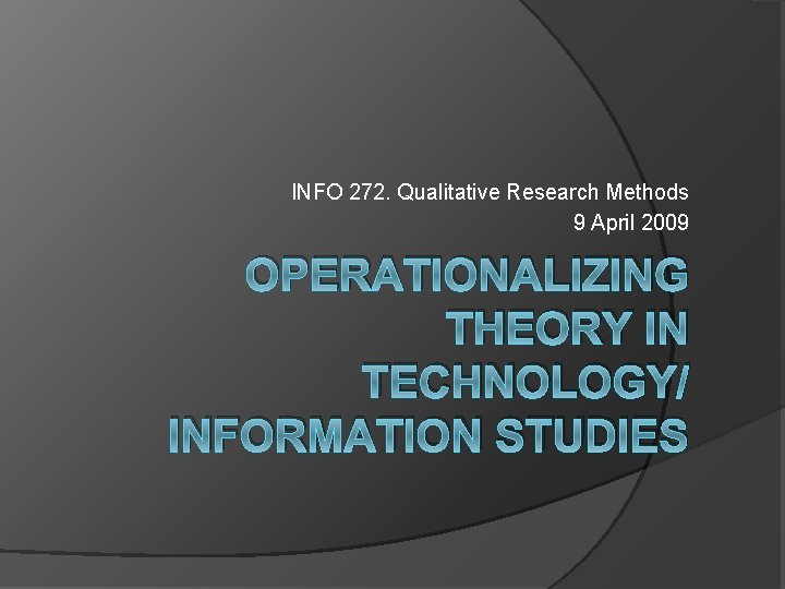 INFO 272. Qualitative Research Methods 9 April 2009 OPERATIONALIZING THEORY IN TECHNOLOGY/ INFORMATION STUDIES