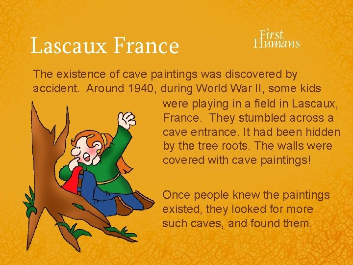 Lascaux France The existence of cave paintings was discovered by accident. Around 1940, during