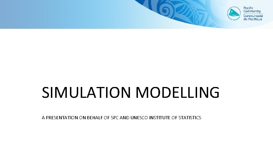 SIMULATION MODELLING A PRESENTATION ON BEHALF OF SPC AND UNESCO INSTITUTE OF STATISTICS 