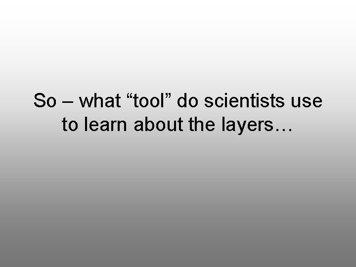 So – what “tool” do scientists use to learn about the layers… 