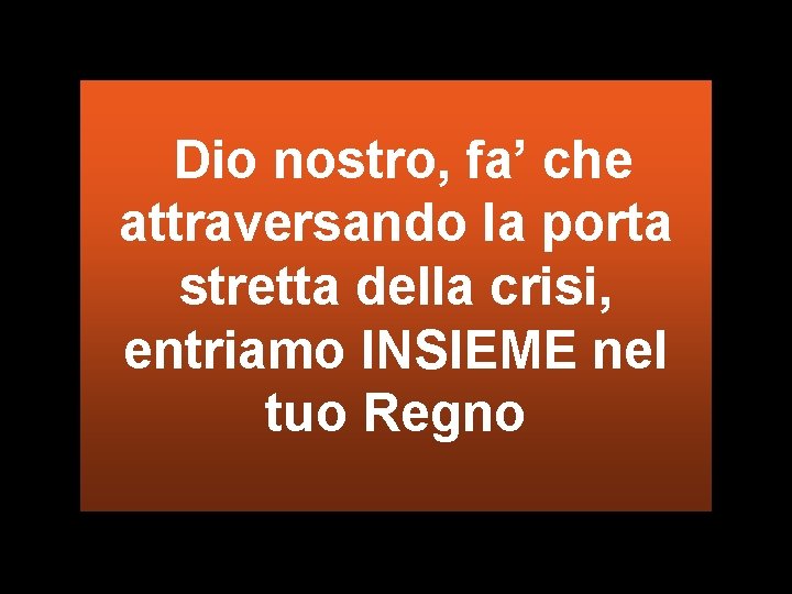 Dio nostro, fa’ che attraversando la porta stretta della crisi, entriamo INSIEME nel tuo