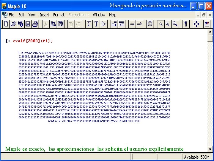 Manejando la precisión numérica… [> evalf[2000](Pi); 3. 14159265358979323846264338327950288419716939937510582097494459230781640628620899862803482534211706798 214808651328230664709384460955058223172535940812848111745028410270193852110555964462294895493038196442 881097566593344612847564823378678316527120190914564856692346034861045432664821339360726024914127372458 700660631558817488152092096282925409171536436789259036001133053054882046652138414695194151160943305727 036575959195309218611738193261179310511854807446237996274956735188575272489122793818301194912983367336 244065664308602139494639522473719070217986094370277053921717629317675238467481846766940513200056812714 526356082778577134275778960917363717872146844090122495343014654958537105079227968925892354201995611212