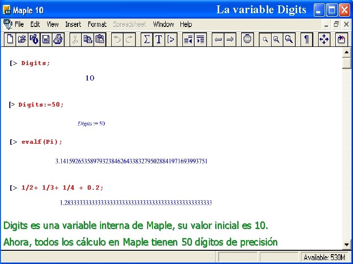 La variable Digits [> Digits; [> Digits: =50; [> evalf(Pi); [> 1/2+ 1/3+ 1/4