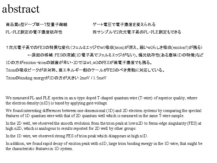 abstract 高品質n型ドープ単一T型量子細線 ゲート電圧で電子濃度を変えられる PL・PLE測定の電子濃度依存性 同サンプルで 2次元電子系のPL・PLE測定もできる １次元電子系でのFESの特異な変化（フェルミエッジでw 1吸収(trion)が消え、弱いw 2らしき吸収(exciton? )が残る） ←原因の候補：FESの消滅(1 D電子系でフェルミエッジがない)、偏光依存性(ある意味 1 Dの特徴)など