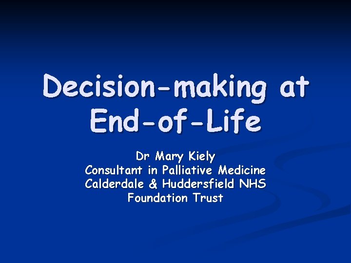 Decision-making at End-of-Life Dr Mary Kiely Consultant in Palliative Medicine Calderdale & Huddersfield NHS