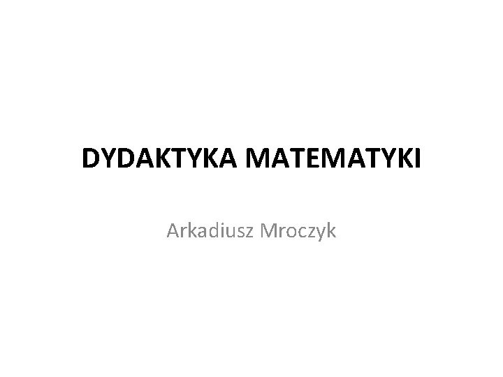 DYDAKTYKA MATEMATYKI Arkadiusz Mroczyk 