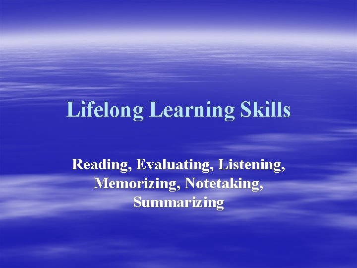 Lifelong Learning Skills Reading, Evaluating, Listening, Memorizing, Notetaking, Summarizing 