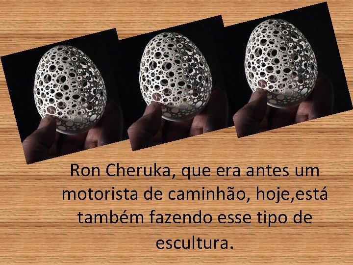 Ron Cheruka, que era antes um motorista de caminhão, hoje, está também fazendo esse