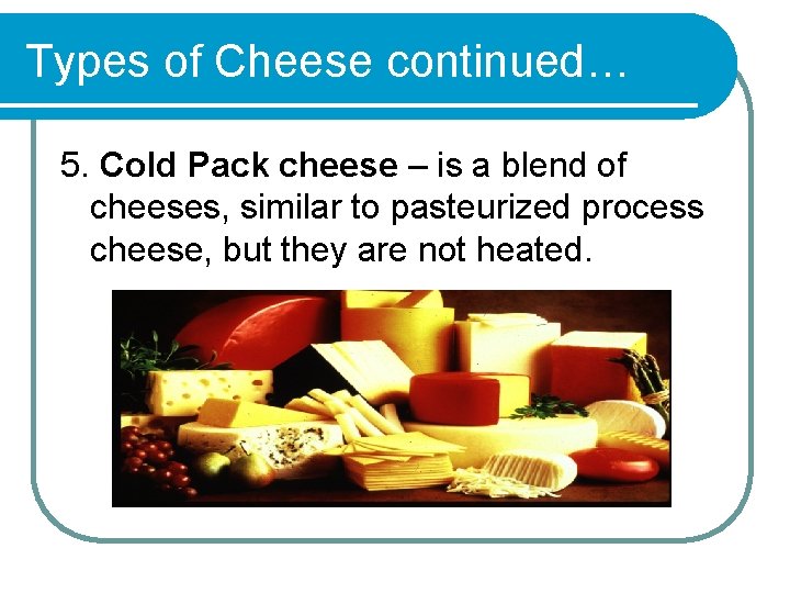 Types of Cheese continued… 5. Cold Pack cheese – is a blend of cheeses,