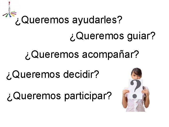 ¿Queremos ayudarles? ¿Queremos guiar? ¿Queremos acompañar? ¿Queremos decidir? ¿Queremos participar? 