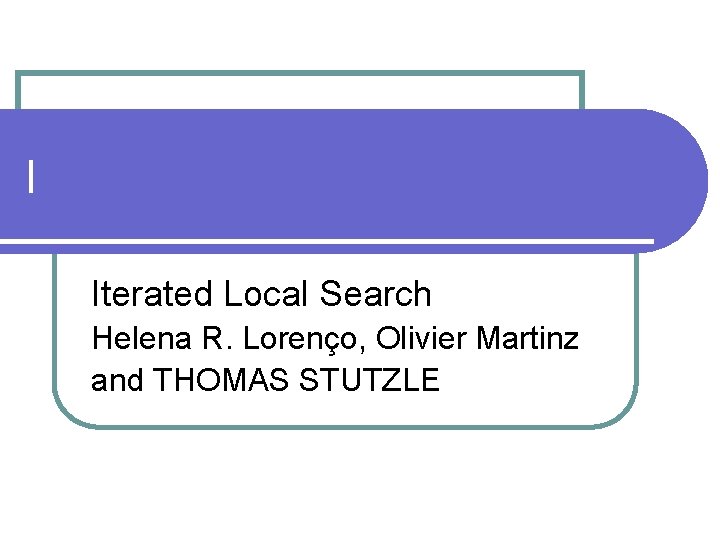 I Iterated Local Search Helena R. Lorenço, Olivier Martinz and THOMAS STUTZLE 