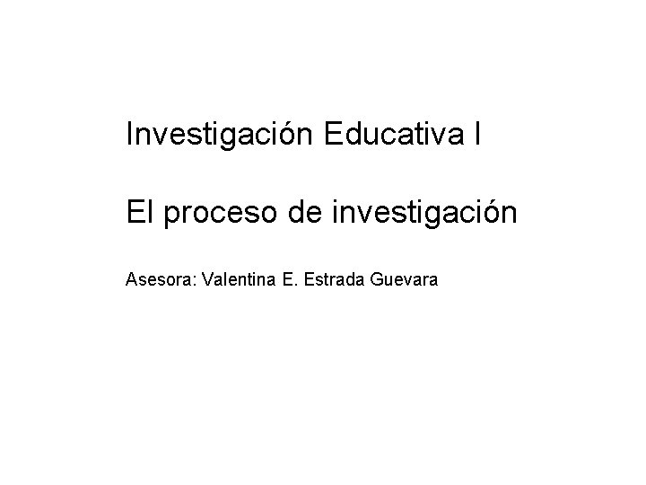 Investigación Educativa I El proceso de investigación Asesora: Valentina E. Estrada Guevara 