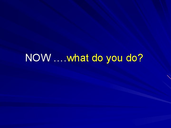 NOW …. what do you do? NOW …. what do you do?