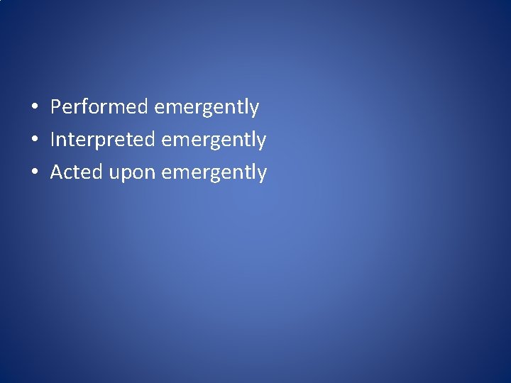  • Performed emergently • Interpreted emergently • Acted upon emergently 