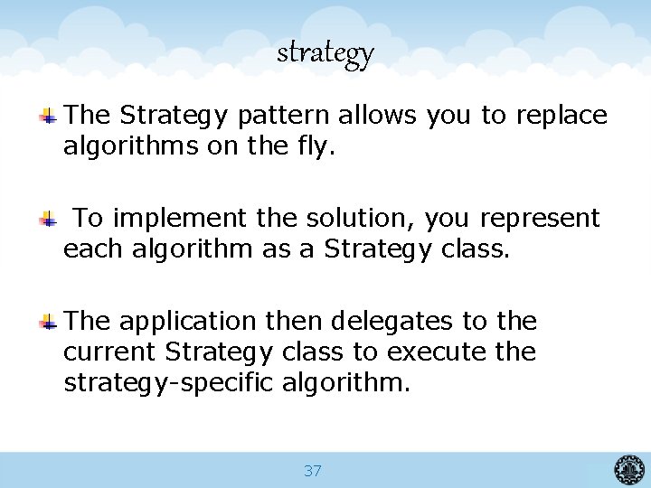 strategy The Strategy pattern allows you to replace algorithms on the fly. To implement