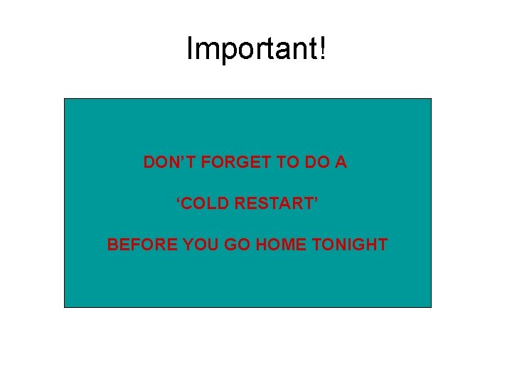 Important! DON’T FORGET TO DO A ‘COLD RESTART’ BEFORE YOU GO HOME TONIGHT 