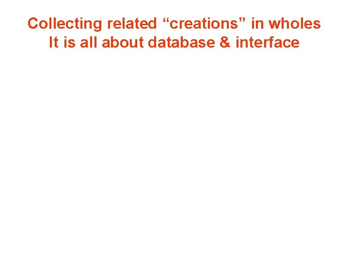 Collecting related “creations” in wholes It is all about database & interface 